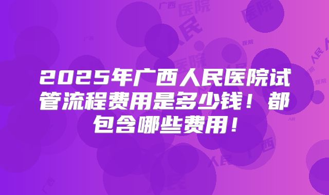 2025年广西人民医院试管流程费用是多少钱!都包含哪些费用!