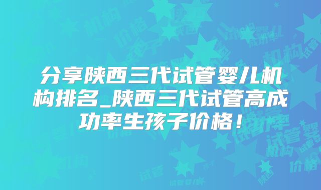 分享陕西三代试管婴儿机构排名_陕西三代试管高成功率生孩子价格！