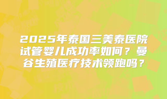 2025年泰国三美泰医院试管婴儿成功率如何？曼谷生殖医疗技术领跑吗？