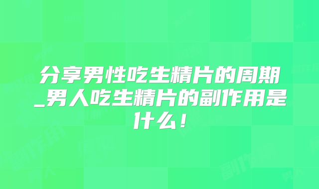 分享男性吃生精片的周期_男人吃生精片的副作用是什么！