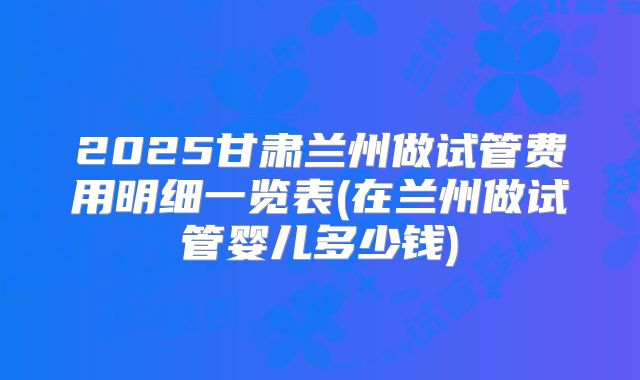 2025甘肃兰州做试管费用明细一览表(在兰州做试管婴儿多少钱)