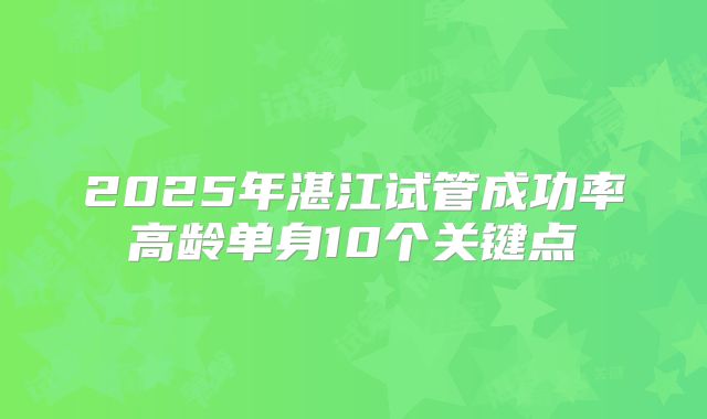 2025年湛江试管成功率高龄单身10个关键点