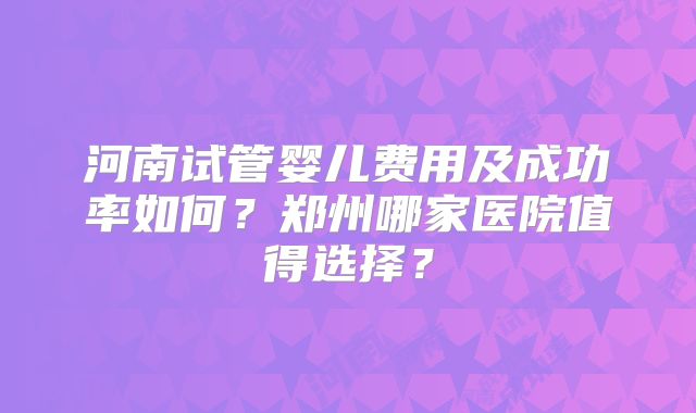 河南试管婴儿费用及成功率如何？郑州哪家医院值得选择？
