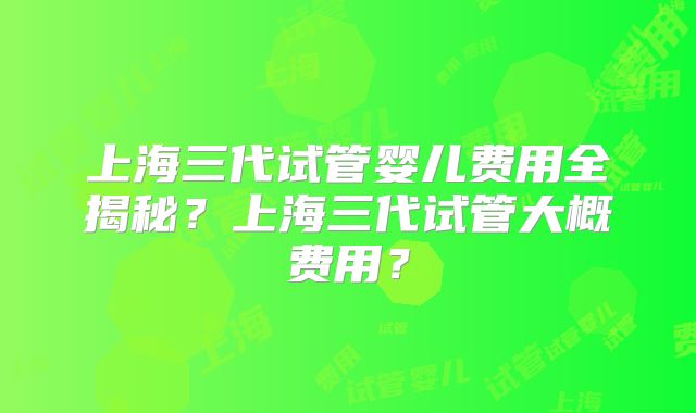 上海三代试管婴儿费用全揭秘？上海三代试管大概费用？