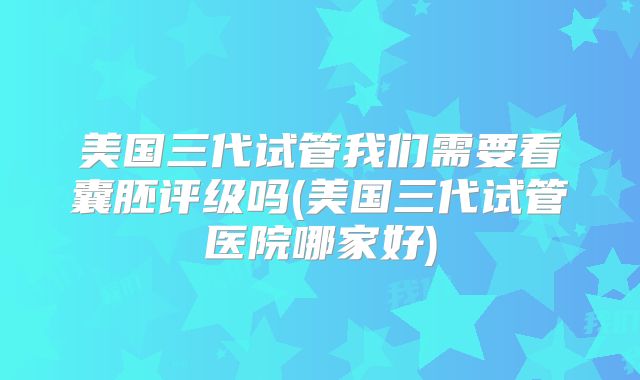 美国三代试管我们需要看囊胚评级吗(美国三代试管医院哪家好)