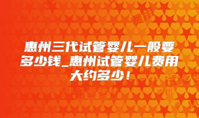 惠州三代试管婴儿一般要多少钱_惠州试管婴儿费用大约多少！