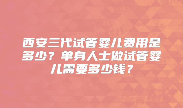 西安三代试管婴儿费用是多少？单身人士做试管婴儿需要多少钱？