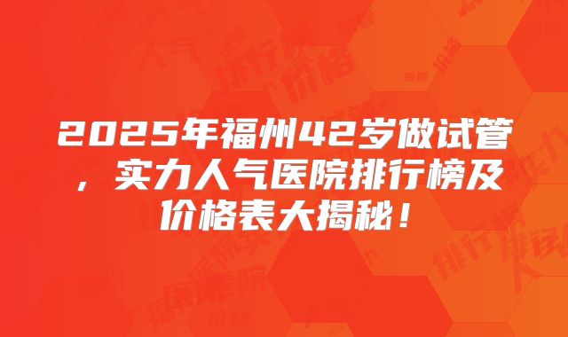2025年福州42岁做试管，实力人气医院排行榜及价格表大揭秘！