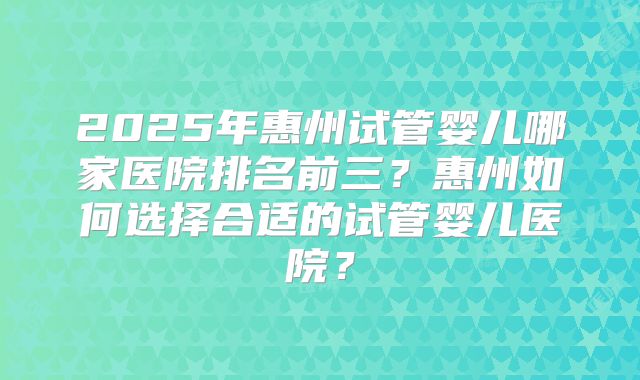 2025年惠州试管婴儿哪家医院排名前三？惠州如何选择合适的试管婴儿医院？