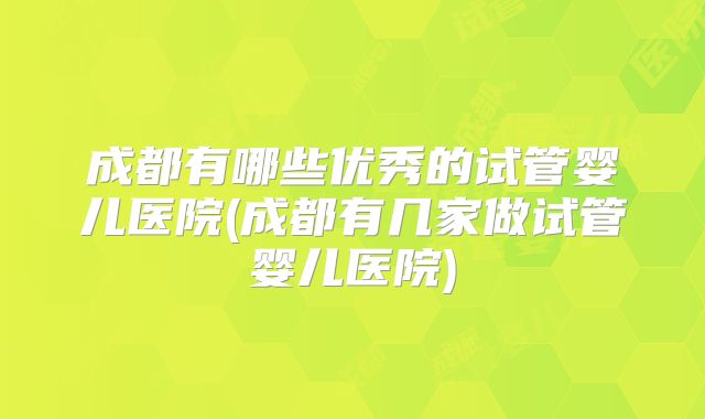 成都有哪些优秀的试管婴儿医院(成都有几家做试管婴儿医院)