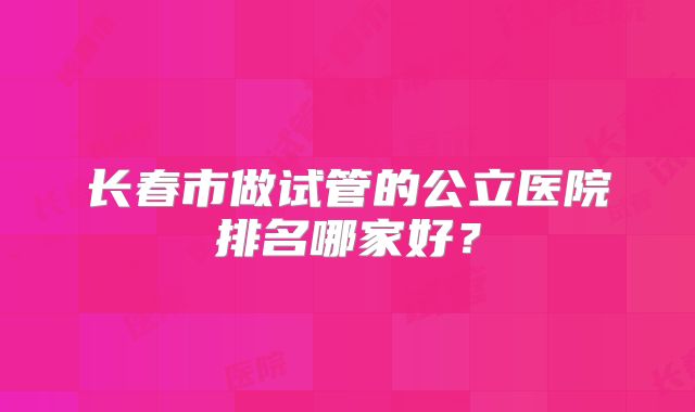长春市做试管的公立医院排名哪家好？