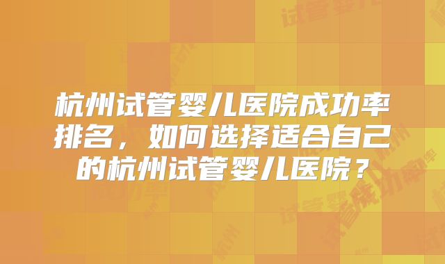 杭州试管婴儿医院成功率排名，如何选择适合自己的杭州试管婴儿医院？