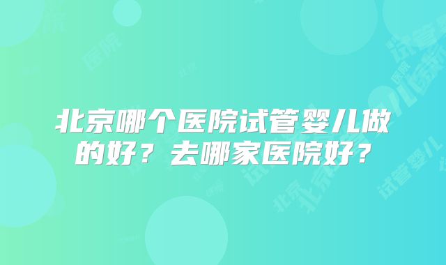 北京哪个医院试管婴儿做的好？去哪家医院好？