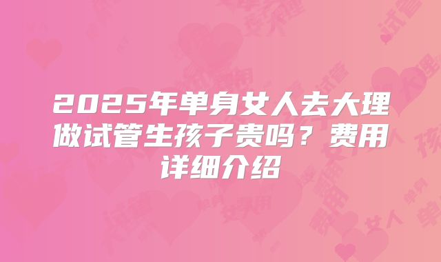 2025年单身女人去大理做试管生孩子贵吗?费用详细介绍