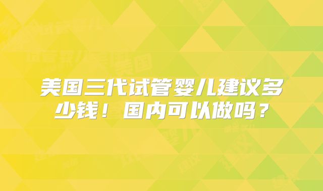 美国三代试管婴儿建议多少钱!国内可以做吗?