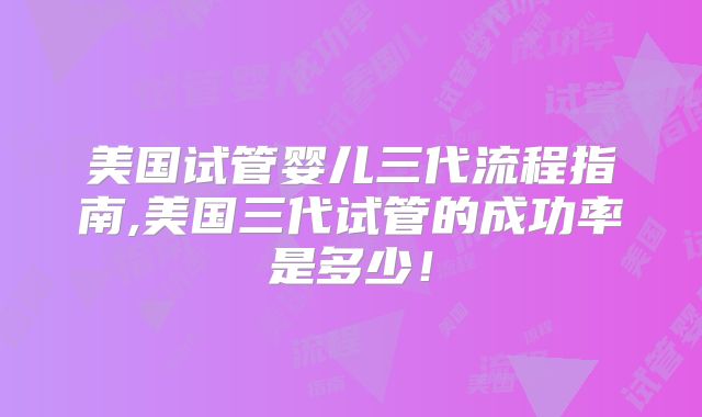 美国试管婴儿三代流程指南,美国三代试管的成功率是多少！
