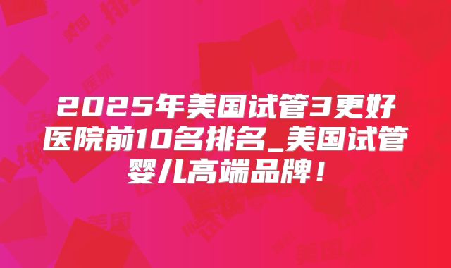 2025年美国试管3更好医院前10名排名_美国试管婴儿高端品牌！