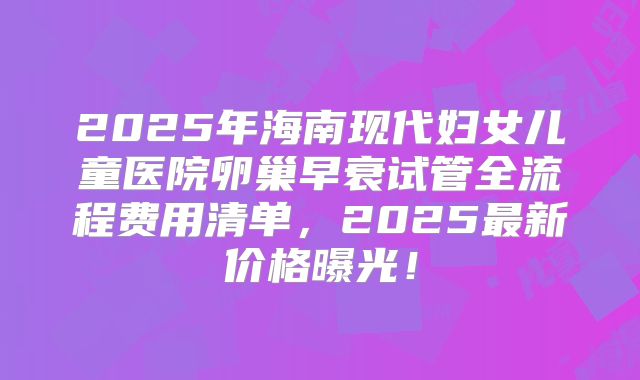 2025年海南现代妇女儿童医院卵巢早衰试管全流程费用清单，2025最新价格曝光！