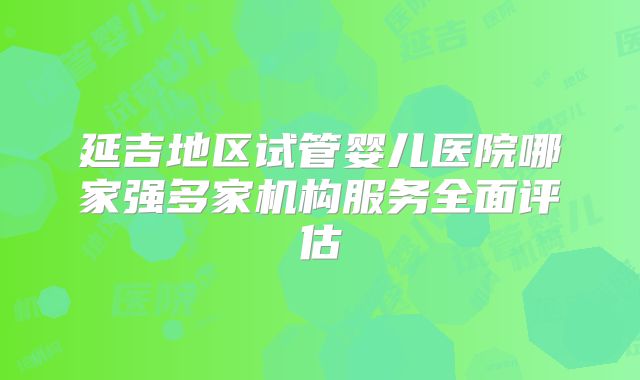 延吉地区试管婴儿医院哪家强多家机构服务全面评估