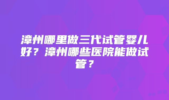 漳州哪里做三代试管婴儿好？漳州哪些医院能做试管？