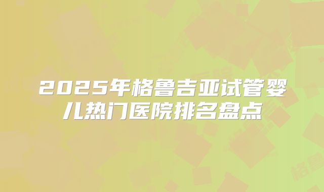 2025年格鲁吉亚试管婴儿热门医院排名盘点