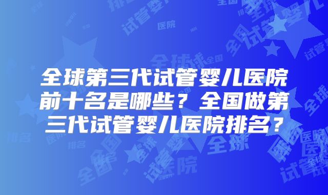 全球第三代试管婴儿医院前十名是哪些？全国做第三代试管婴儿医院排名？
