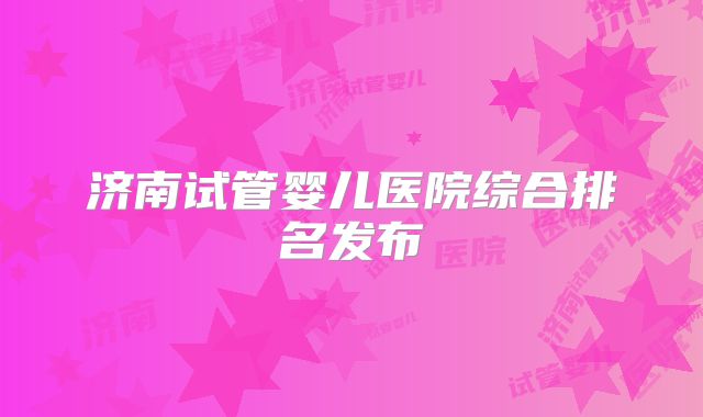 济南试管婴儿医院综合排名发布
