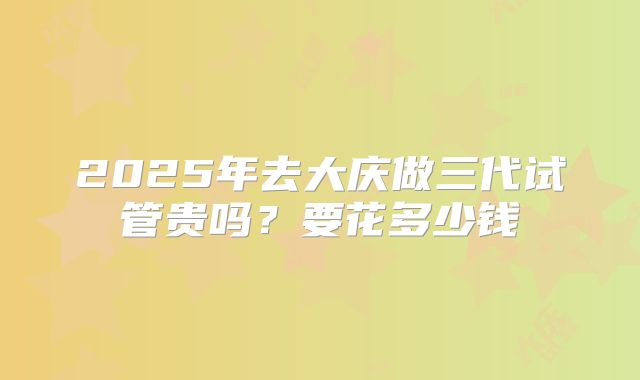 2025年去大庆做三代试管贵吗？要花多少钱
