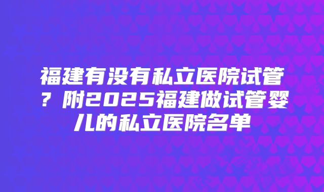 福建有没有私立医院试管？附2025福建做试管婴儿的私立医院名单