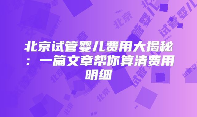 北京试管婴儿费用大揭秘：一篇文章帮你算清费用明细