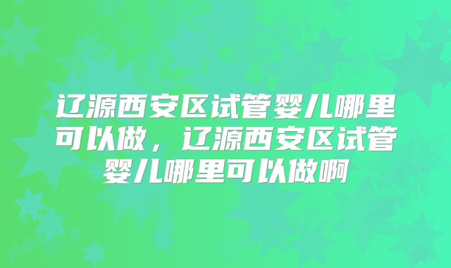 辽源西安区试管婴儿哪里可以做，辽源西安区试管婴儿哪里可以做啊