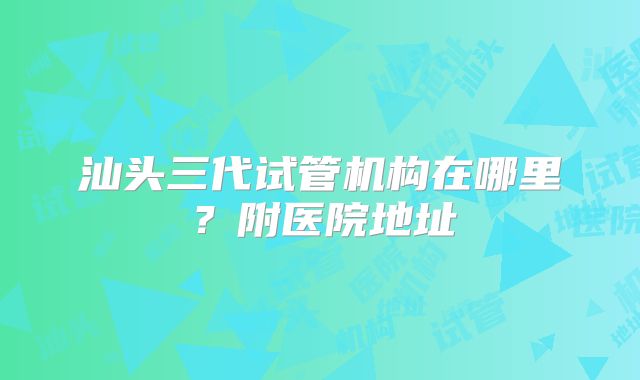 汕头三代试管机构在哪里？附医院地址