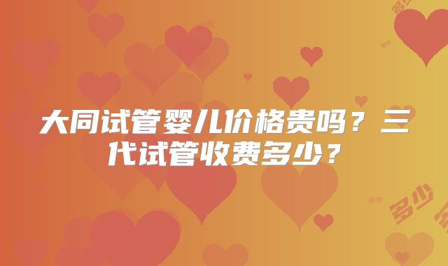 大同试管婴儿价格贵吗？三代试管收费多少？