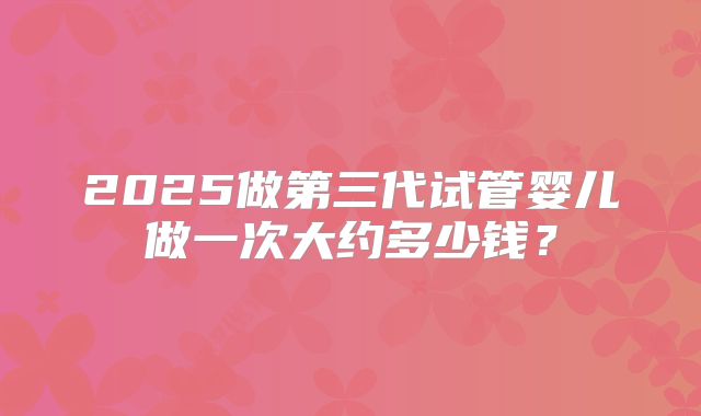 2025做第三代试管婴儿做一次大约多少钱？