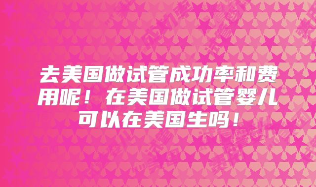 去美国做试管成功率和费用呢！在美国做试管婴儿可以在美国生吗！