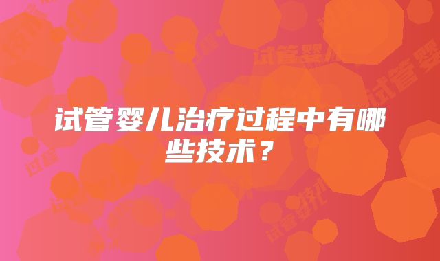 试管婴儿治疗过程中有哪些技术？