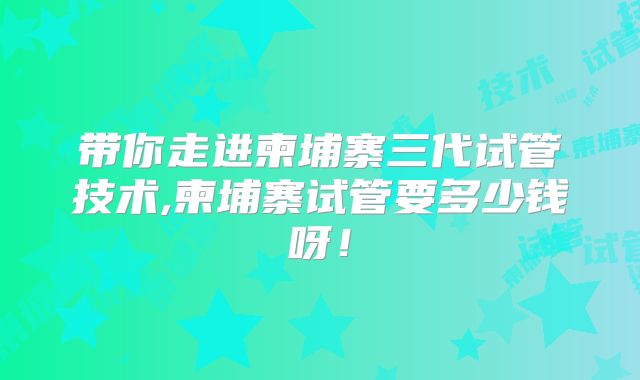 带你走进柬埔寨三代试管技术,柬埔寨试管要多少钱呀！