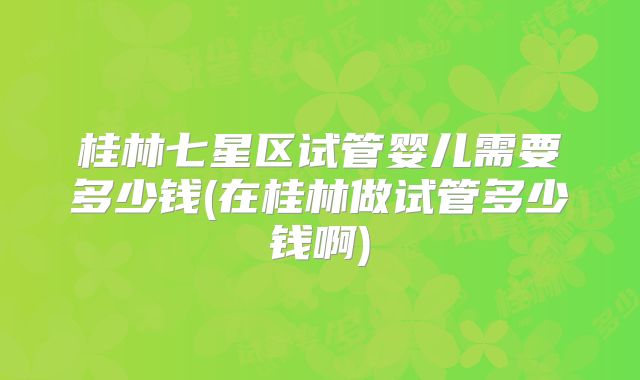 桂林七星区试管婴儿需要多少钱(在桂林做试管多少钱啊)