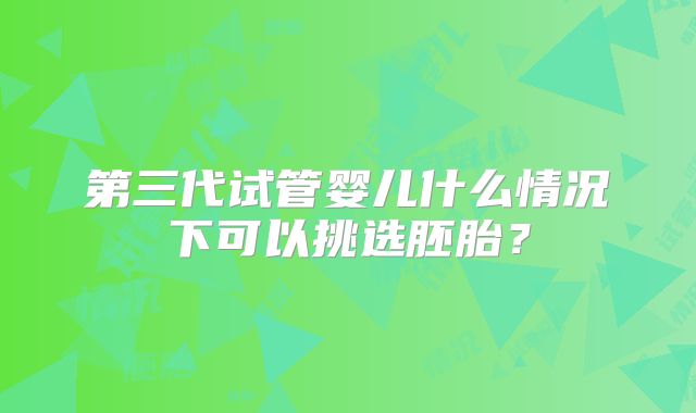 第三代试管婴儿什么情况下可以挑选胚胎?