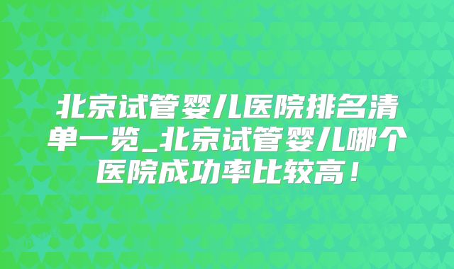 北京试管婴儿医院排名清单一览_北京试管婴儿哪个医院成功率比较高！