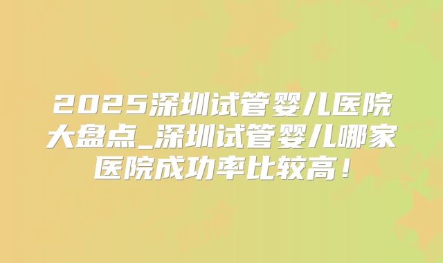 2025深圳试管婴儿医院大盘点_深圳试管婴儿哪家医院成功率比较高！