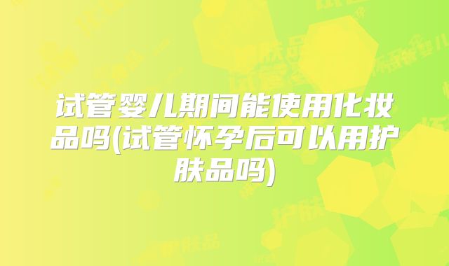 试管婴儿期间能使用化妆品吗(试管怀孕后可以用护肤品吗)