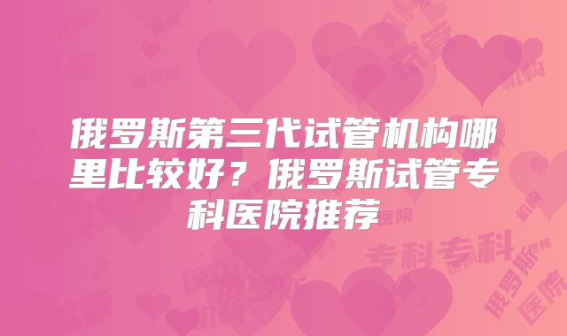 俄罗斯第三代试管机构哪里比较好？俄罗斯试管专科医院推荐