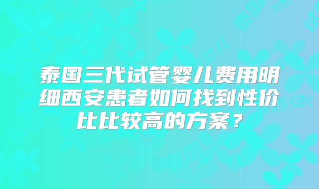 泰国三代试管婴儿费用明细西安患者如何找到性价比比较高的方案？