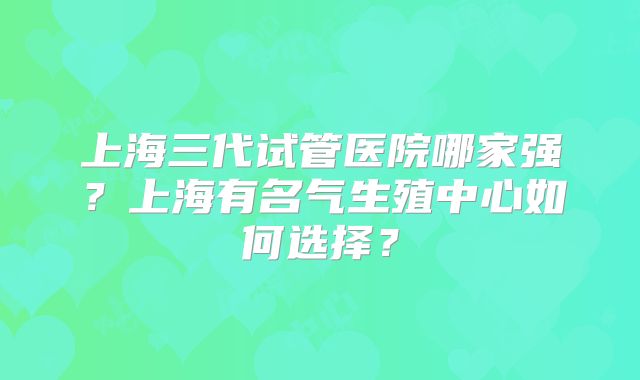 上海三代试管医院哪家强？上海有名气生殖中心如何选择？