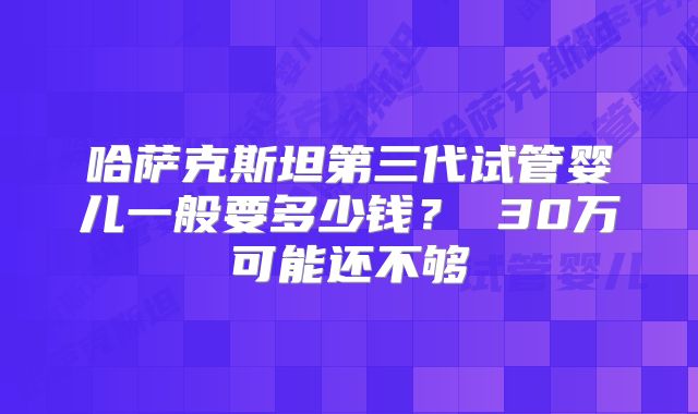哈萨克斯坦第三代试管婴儿一般要多少钱？ 30万可能还不够