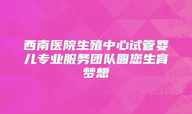 西南医院生殖中心试管婴儿专业服务团队圆您生育梦想