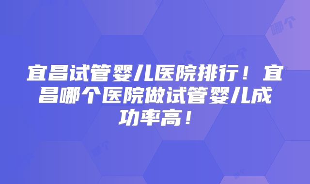 宜昌试管婴儿医院排行！宜昌哪个医院做试管婴儿成功率高！