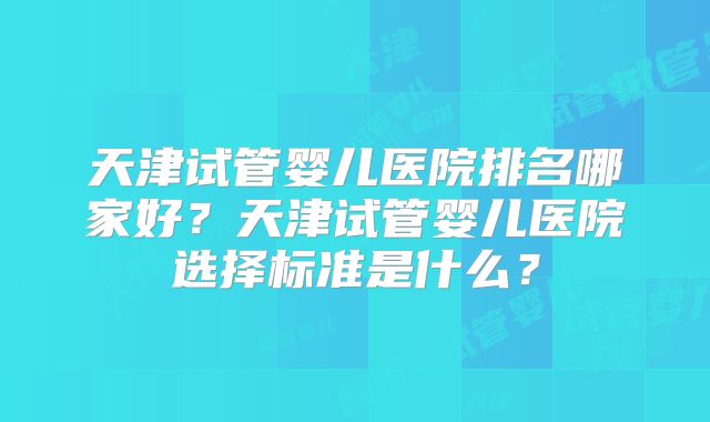 天津试管婴儿医院排名哪家好？天津试管婴儿医院选择标准是什么？