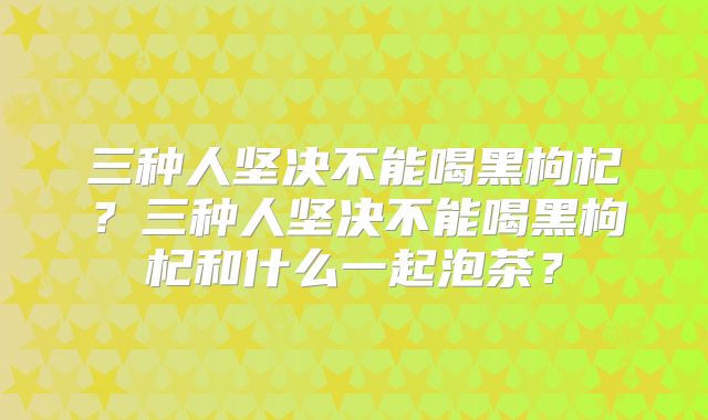 三种人坚决不能喝黑枸杞？三种人坚决不能喝黑枸杞和什么一起泡茶？